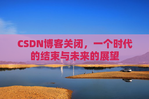 CSDN博客关闭，一个时代的结束与未来的展望